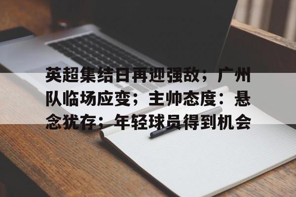 英超集结日再迎强敌;广州队临场应变;主帅态度:悬念犹存;年轻球员得到机会的简单介绍 英超集结日再迎强敌;广州队临场应变;主帅态度:悬念犹存;年轻球员得到机会的简单介绍